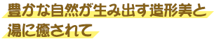 豊かな自然が生み出す造形美と湯に癒されて