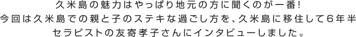 久米島の魅力はやっぱり地元の方に聞くのが一番！今回は久米島での親と子のステキな過ごし方を、久米島に移住して6年半セラピストの友寄孝子さんにインタビューしました。