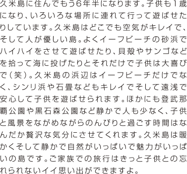 久米島に住んでもう6年半になります。子供も1歳になり、いろいろな場所に連れて行って遊ばせたりしています。久米島はどこでも空気がキレイで、そして人が優しい島。よくイーフビーチの砂浜でハイハイをさせて遊ばせたり、貝殻やサンゴなどを拾って海に投げたりとそれだけで子供は大喜びで（笑）。久米島の浜辺はイーフビーチだけでなく、シンリ浜や石畳などもキレイでそして遠浅で安心して子供を遊ばせられます。ほかにも登武那覇公園や黒石森公園など静かで人も少なく、子供と風景をながめながらのんびりと過ごす時間はなんだか贅沢な気分にさせてくれます。久米島は暖かくそして静かで自然がいっぱいで魅力がいっぱいの島です。ご家族での旅行はきっと子供との忘れられないイイ思い出ができますよ。