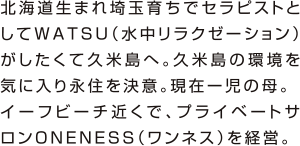 北海道生まれ埼玉育ちでセラピストとしてWATSU（水中リラクゼーション）がしたくて久米島へ。久米島の環境を気に入り永住を決意。現在ー児の母。
イーフビーチ近くで、プライベートサロンONENESS（ワンネス）を経営。