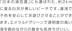 「日本の渚百選」にも選ばれた、約2kmに渡る白浜が美しいビーチです。遠浅で子供を安心して浜遊びさせることができます。エメラルドグリーンで透明度の高い海を眺めながらの散歩も気持ちがいい。