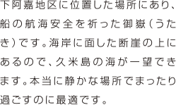 下阿嘉地区に位置した場所にあり、船の航海安全を祈った御嶽（うたき）です。海岸に面した断崖の上にあるので、久米島の海が一望できます。本当に静かな場所でまったり過ごすのに最適です。