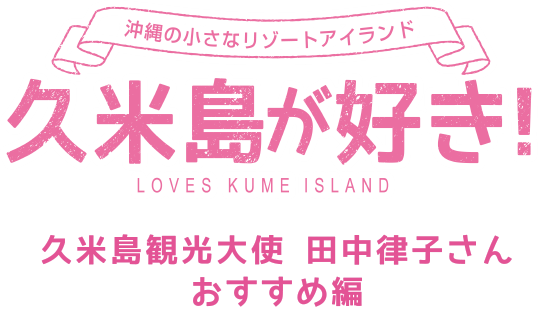 沖縄の小さなリゾートアイランド 久米島が好き！ LOVES KUMEISLAND 久米島観光大使 田中律子さん おすすめ編