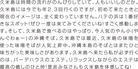 久米島は時間の流れがのんびりしていて、人もいいしのどか。久米島には今でも年2,3回行くのですが、初めて来たときと現在のイメージは、全く変わっていません。ハテの浜は１番好きなスポット！ぜひ一度は来てみてくださいね！すごく感動します。そして、久米島で食べるのはやっぱり、今人気のやん小(やんぐわぁー)の沖縄そば。久米島では最近、久米島の味噌を使った味噌そばが人気上昇中。沖縄本島のそばとはまたひと味ちがった美味しさがあります。久米島へ来たら私が必ず行くのは、バーデハウスのエステ。リラックスしながらのエステは最高の癒しのひと時！是非みなさんも久米島を体感してね！