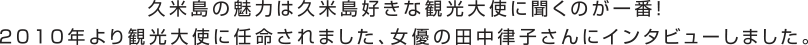 久米島の魅力は久米島好きな観光大使に聞くのが一番！2010年より観光大使に任命されました、女優の田中律子さんにインタビューしました。