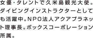 女優・タレントで久米島観光大使。ダイビングインストラクターとしても活躍中。NPO法人アクアプラネット理事長。ボックスコーポレーション所属。