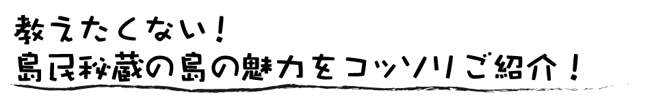教えたくない!島民秘蔵の島の魅力をコッソリご紹介!