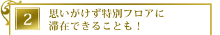 思いがけず特別フロアに滞在できることも!