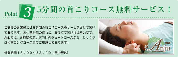 Point35分間の首こりコース無料サービス!/ご宿泊のお客様には5分間の首こりコースをサービスさせて頂いております。お仕事や旅の疲れに、お役立て頂ければ幸いです。Anjuでは、お時間の無い方向けのショートコースから、じっくりほぐすロングコースまでご用意しております。営業時間15:00〜23:00(年中無休)