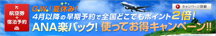 航空券+宿泊予約　G.W. ！夏休み！　４月以降の早期予約で全国どこでもポイント２倍！　ANA楽パック！使ってお得キャンペーン！！