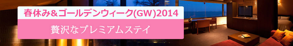 2014春休み＆ゴールデンウィーク(GW)特集!贅沢なプレミアムステイ