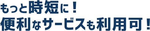 もっと時短に！便利なサービスも利用可！