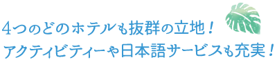 4つのどのホテルも抜群の立地！アクティビティーや日本語サービスも充実！