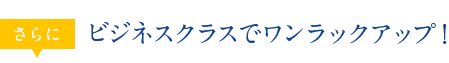 さらに ビジネスクラスでワンラックアップ！