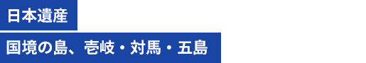 日本遺産　国境の島、壱岐・対馬・五島