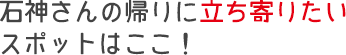 石神さんの帰りに立ち寄りたい2つのスポットはここ！