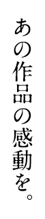 あの作品の感動を。