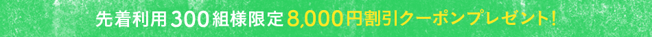 先着利用300組様限定8,000円割引クーポンプレゼント！