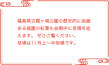 福島県立霞ヶ城公園の歴史的に由緒ある庭園の紅葉も会期中に見頃を迎えます。ぜひご覧ください。 見頃は11月上～中旬頃です。 