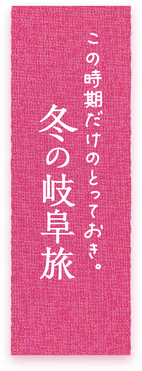 この時期だけのとっておき。冬の岐阜旅