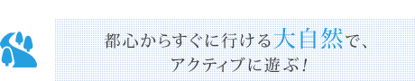 都心からすぐに行ける大自然で、アクティブに遊ぶ！