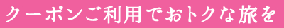 クーポンご利用でおトクな旅を