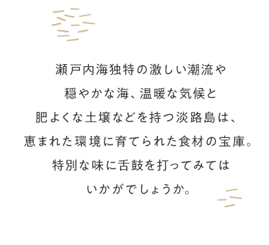 瀬戸内海独自の激しい潮流や穏やかな海、温暖な気候と肥よくな土壌などを持つ淡路島は、恵まれた環境に育てられた食材の宝庫