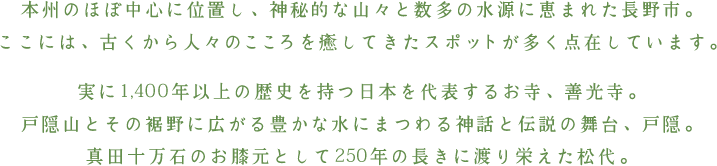 本州のほぼ中心に位置し、神秘的な山々と数多の水源に恵まれた長野市。ここには、古くから人々のこころを癒してきたスポットが多く点在しています。実に1,400年以上の歴史を持つ日本を代表するお寺、善光寺。戸隠山とその裾野に広がる豊かな水にまつわる神話と伝説の舞台、戸隠。真田十万石のお膝元として250年の長きに渡り栄えた松代。