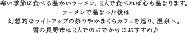 寒い季節に食べる温かいラーメン、2人で食べれば心も温まります。ラーメンで温まった後は幻想的なライトアップの祭りやかまくらカフェを巡り、温泉へ。雪の長野市は2人でのおでかけにおすすめ♪