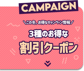 CAMPAIGN　＼この冬、お得なキャンペーン情報／　3種のお得な割引クーポン