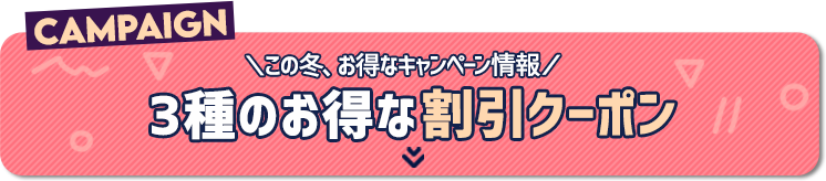 CAMPAIGN　＼この冬、お得なキャンペーン情報／　3種のお得な割引クーポン