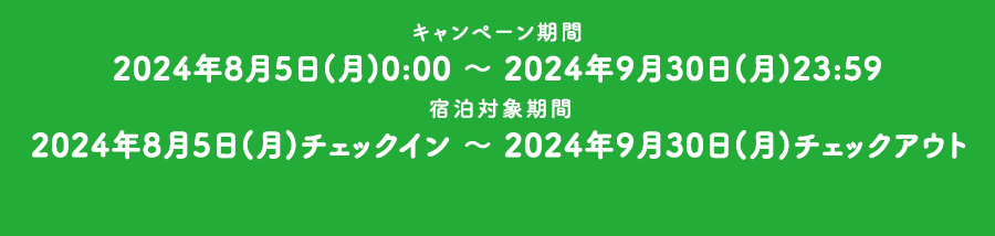 キャンペーン期間 2024年8月5日(月)0:00 ～ 2024年9月30日(月)23:59 宿泊対象期間 2024年8月5日(月)チェックイン ～ 2024年9月30日(月)チェックアウト