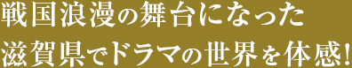 戦国浪漫の舞台になった滋賀県でドラマの世界を体感！