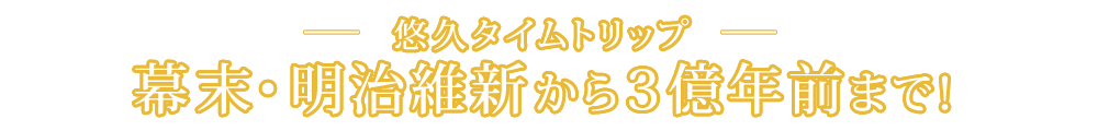 悠久タイムトリップ 幕末・明治維新から３億年前まで！