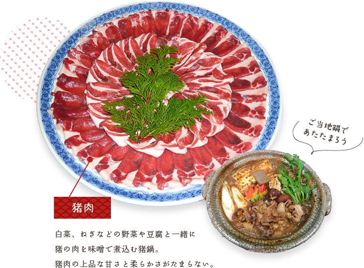 馬肉　白菜、ねぎなどの野菜や豆腐と一緒に 猪の肉を味噌で煮込む猪鍋。 猪肉の上品な甘さと柔らかさがたまらない。 