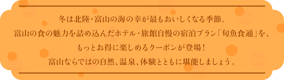 冬は北陸・富山の海の幸が最もおいしくなる季節。富山の食の魅力を詰め込んだホテル・旅館自慢の宿泊プラン「旬魚食通」を、もっとお得に楽しめるクーポンが登場!富山ならではの自然、温泉、体験とともに堪能しましょう。