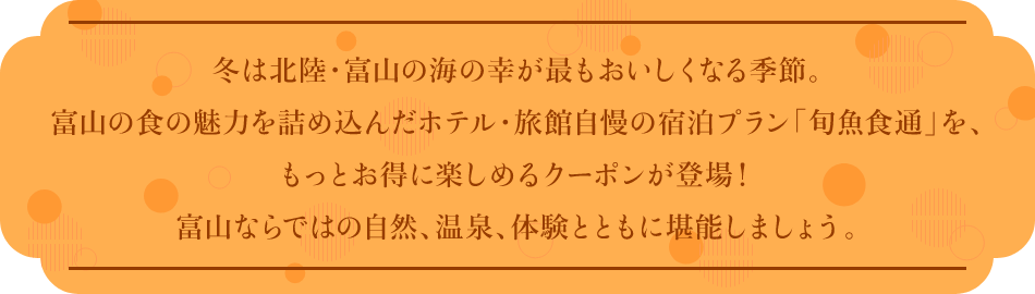 冬は北陸・富山の海の幸が最もおいしくなる季節。富山の食の魅力を詰め込んだホテル・旅館自慢の宿泊プラン「旬魚食通」を、もっとお得に楽しめるクーポンが登場！富山ならではの自然、温泉、体験とともに堪能しましょう。