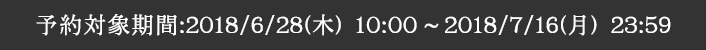 予約対象期間：2018/6/28(木) 10:00 ～ 2018/7/16(月) 23:59