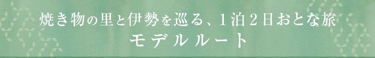 焼き物の里と伊勢を巡る、1泊2日おとな旅 モデルルート