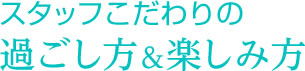 スタッフこだわりの過ごし方&楽しみ方