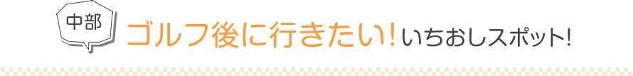 中部 ゴルフ後に行きたい！いちおしスポット！