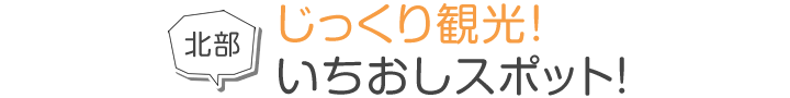 北部 じっくり観光！いちおしスポット！