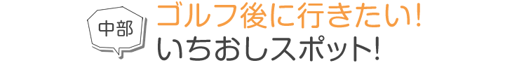 中部 ゴルフ後に行きたい！いちおしスポット！