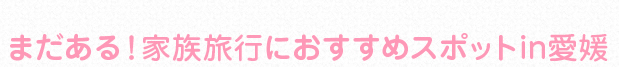 まだある！家族旅行におすすめスポットin愛媛