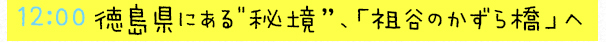 12:00  徳島県にある“秘境”、「祖谷のかずら橋」へ