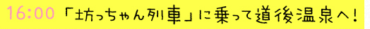 16:00  「坊っちゃん列車」に乗って道後温泉へ！