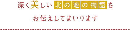 深く美しい「北の地の物語」を お伝えしてまいります