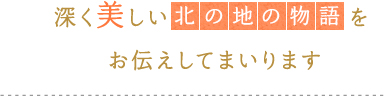 深く美しい「北の地の物語」をお伝えしてまいります