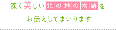 深く美しい「北の地の物語」をお伝えしてまいります