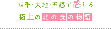 四季・大地・五感で感じる極上の北の食の物語